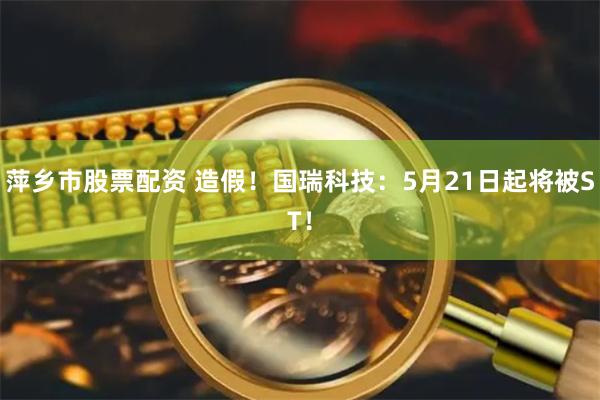 萍乡市股票配资 造假！国瑞科技：5月21日起将被ST！