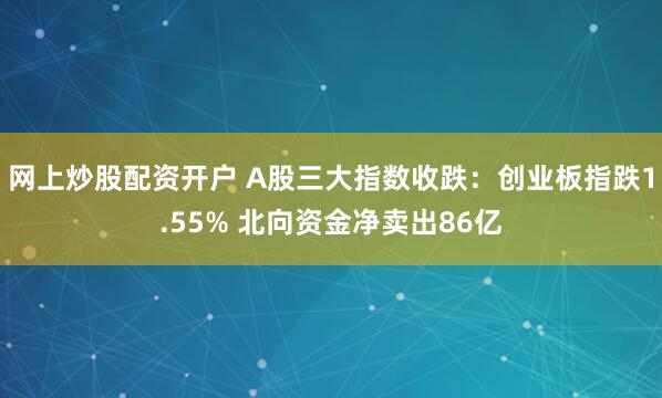 网上炒股配资开户 A股三大指数收跌：创业板指跌1.55% 北向资金净卖出86亿