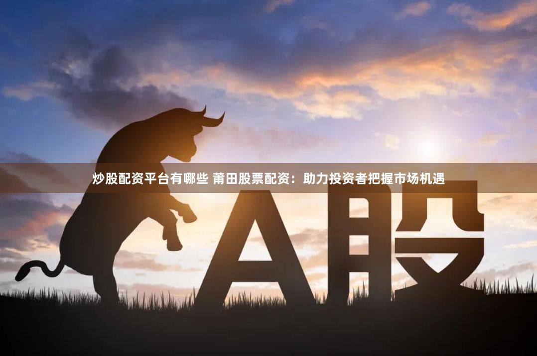 炒股配资平台有哪些 莆田股票配资：助力投资者把握市场机遇