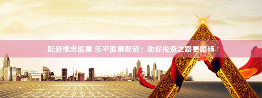 配资概念股票 乐平股票配资：助你投资之路更顺畅
